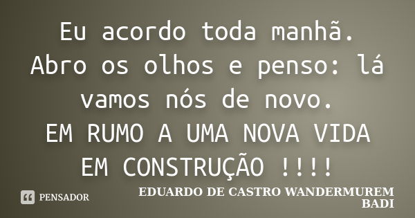 Eu acordo toda manhã. Abro os olhos e penso: lá vamos nós de novo. EM RUMO A UMA NOVA VIDA EM CONSTRUÇÃO !!!!... Frase de EDUARDO DE CASTRO WANDERMUREM BADI.