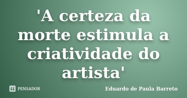 'A certeza da morte estimula a criatividade do artista'... Frase de Eduardo de Paula Barreto.