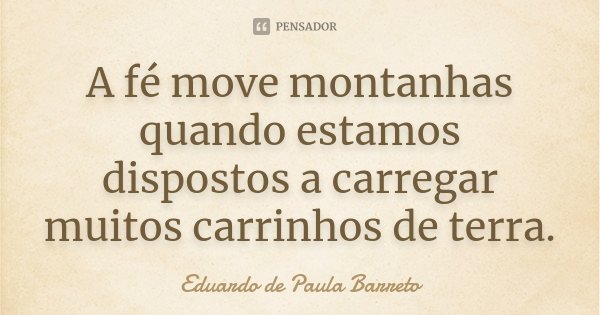 A fé move montanhas quando estamos dispostos a carregar muitos carrinhos de terra.... Frase de Eduardo de Paula Barreto.