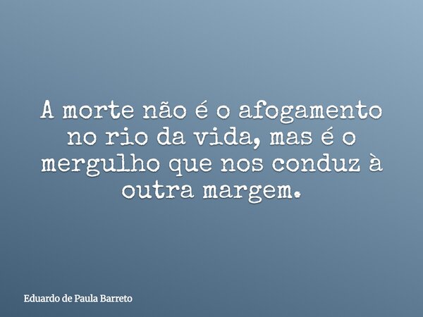A morte não é o afogamento no rio da vida, mas é o mergulho que nos conduz à outra margem.... Frase de Eduardo de Paula Barreto.