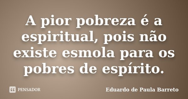 A pior pobreza é a espiritual, pois não existe esmola para os pobres de espírito.... Frase de Eduardo de Paula Barreto.