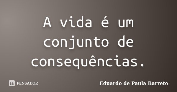 A vida é um conjunto de consequências.... Frase de Eduardo de Paula Barreto.