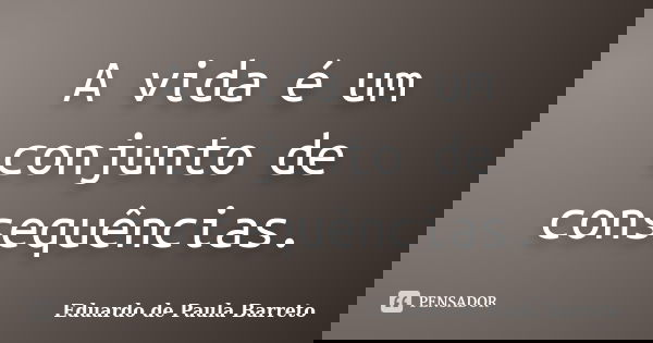 A vida é um conjunto de consequências.... Frase de Eduardo de Paula Barreto.