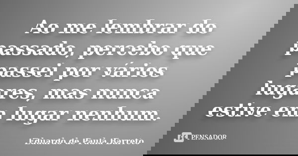 Ao me lembrar do passado, percebo que passei por vários lugares, mas nunca estive em lugar nenhum.... Frase de Eduardo de Paula Barreto.