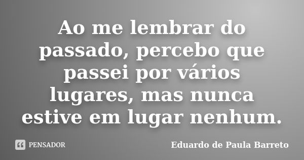 Ao me lembrar do passado, percebo que passei por vários lugares, mas nunca estive em lugar nenhum.... Frase de Eduardo de Paula Barreto.