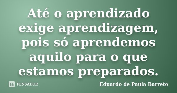Até o aprendizado exige aprendizagem, pois só aprendemos aquilo para o que estamos preparados.... Frase de Eduardo de Paula Barreto.
