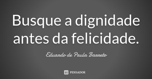 Busque a dignidade antes da felicidade.... Frase de Eduardo de Paula Barreto.