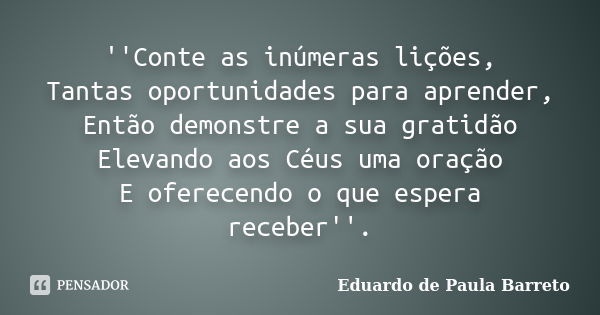 ''Conte as inúmeras lições, Tantas oportunidades para aprender, Então demonstre a sua gratidão Elevando aos Céus uma oração E oferecendo o que espera receber''.... Frase de Eduardo De Paula Barreto.