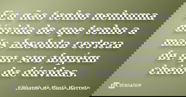 Eu não tenho nenhuma dúvida de que tenho a mais absoluta certeza de que sou alguém cheio de dúvidas.... Frase de eduardo de paula barreto.