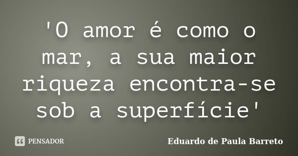 'O amor é como o mar, a sua maior riqueza encontra-se sob a superfície'... Frase de Eduardo de Paula Barreto.