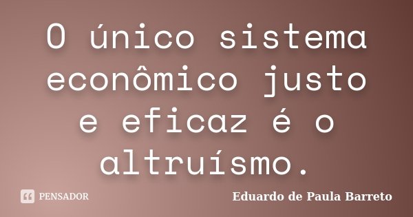 O único sistema econômico justo e eficaz é o altruísmo.... Frase de Eduardo de Paula Barreto.