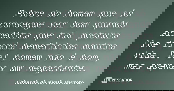Pobre do homem que só consegue ser bom quando acredita que tal postura lhe trará benefícios noutra vida. Tal homem não é bom, mas apenas um negociante.... Frase de Eduardo de Paula Barreto.