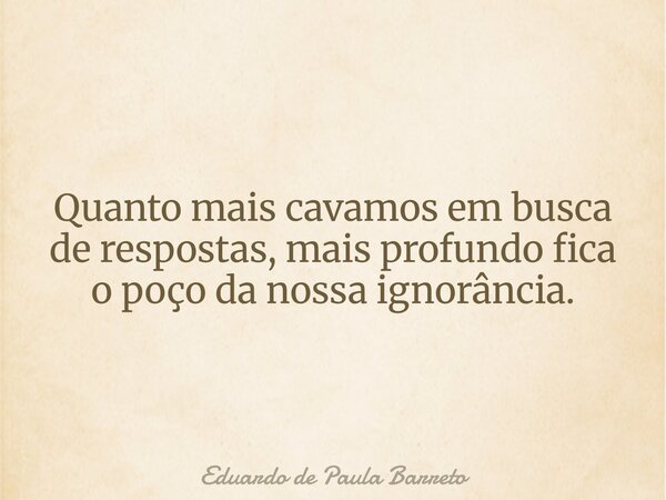 Quanto mais cavamos em busca de respostas, mais profundo fica o poço da nossa ignorância.... Frase de Eduardo de Paula Barreto.