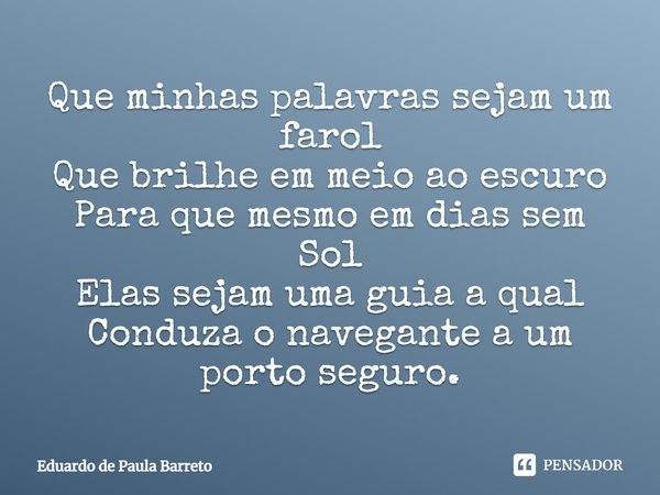 Que minhas palavras sejam um farol Que brilhe em meio ao escuro Para que mesmo em dias sem Sol Elas sejam uma guia a qual Conduza o navegante a um porto seguro.... Frase de Eduardo De Paula Barreto.