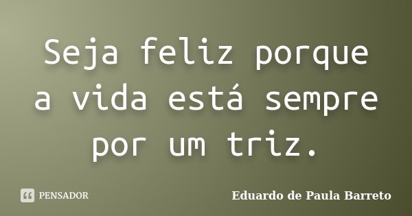 Seja feliz porque a vida está sempre por um triz.... Frase de Eduardo de Paula Barreto.
