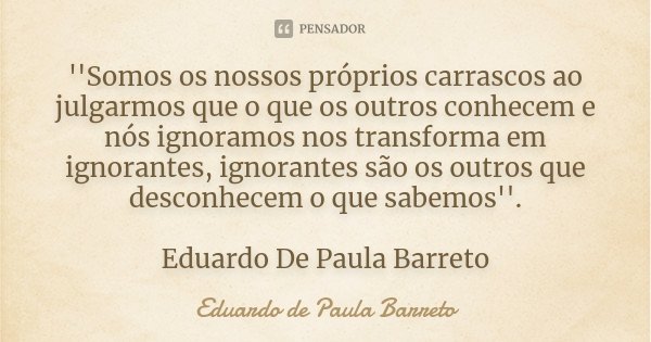 ''Somos os nossos próprios carrascos ao julgarmos que o que os outros conhecem e nós ignoramos nos transforma em ignorantes, ignorantes são os outros que descon... Frase de Eduardo De Paula Barreto.