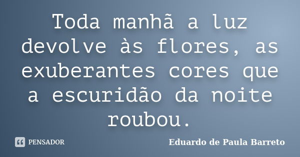 Toda manhã a luz devolve às flores, as exuberantes cores que a escuridão da noite roubou.... Frase de eduardo de paula barreto.