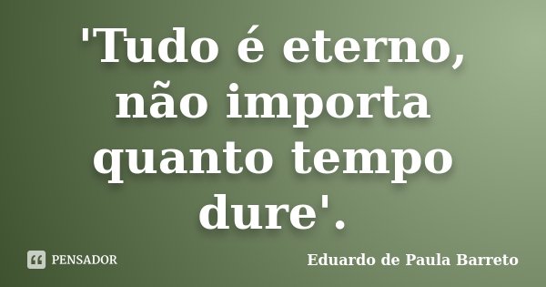 'Tudo é eterno, não importa quanto tempo dure'.... Frase de Eduardo de Paula Barreto.