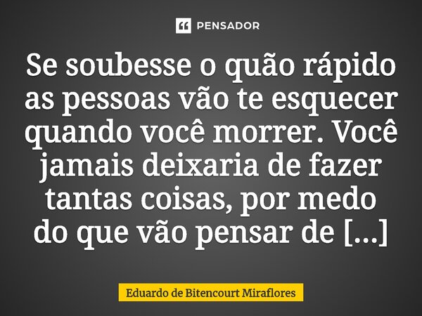 ⁠Se soubesse o quão rápido as pessoas vão te esquecer quando você morrer. Você jamais deixaria de fazer tantas coisas, por medo do que vão pensar de você.... Frase de Eduardo de Bitencourt Miraflores.
