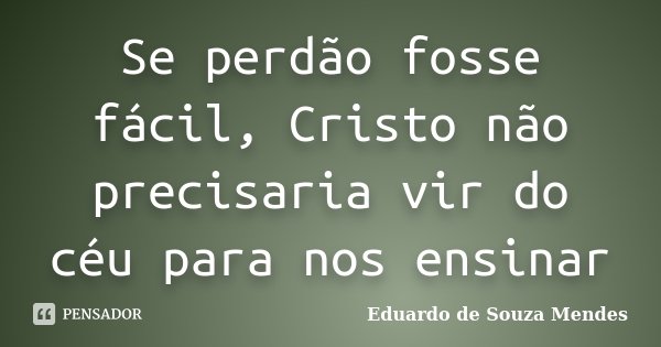 Se perdão fosse fácil, Cristo não precisaria vir do céu para nos ensinar... Frase de Eduardo de Souza Mendes.