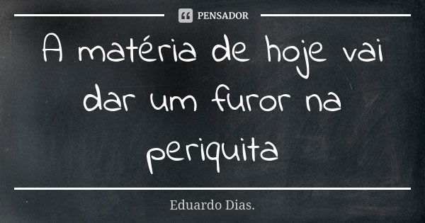 A matéria de hoje vai dar um furor na periquita... Frase de Eduardo Dias.