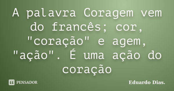 A palavra Coragem vem do francês; cor, "coração" e agem, "ação". É uma ação do coração... Frase de Eduardo Dias.