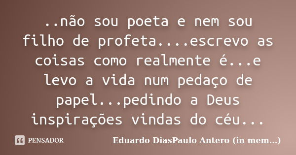 ..não sou poeta e nem sou filho de profeta....escrevo as coisas como realmente é...e levo a vida num pedaço de papel...pedindo a Deus inspirações vindas do céu.... Frase de Eduardo DiasPaulo Antero (in mem...).