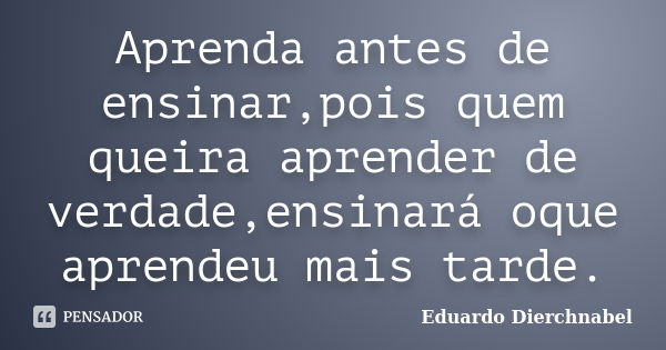 Aprenda antes de ensinar,pois quem queira aprender de verdade,ensinará oque aprendeu mais tarde.... Frase de Eduardo Dierchnabel.