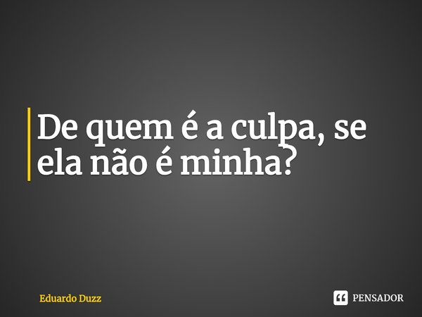 ⁠De quem é a culpa, se ela não é minha?... Frase de Eduardo Duzz.