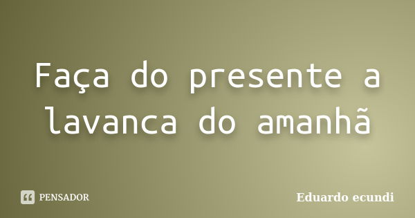 Faça do presente a lavanca do amanhã... Frase de Eduardo ecundi.