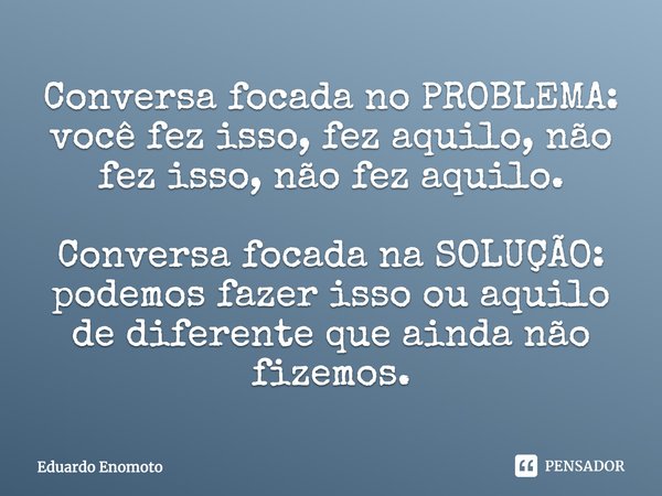 ⁠Conversa focada no PROBLEMA: você fez isso, fez aquilo, não fez isso, não fez aquilo. Conversa focada na SOLUÇÃO: podemos fazer isso ou aquilo de diferente que... Frase de Eduardo Enomoto.