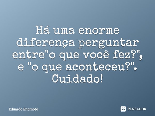 ⁠Há uma enorme diferença perguntar entre "o que você fez?", e "o que aconteceu?". Cuidado!... Frase de Eduardo Enomoto.