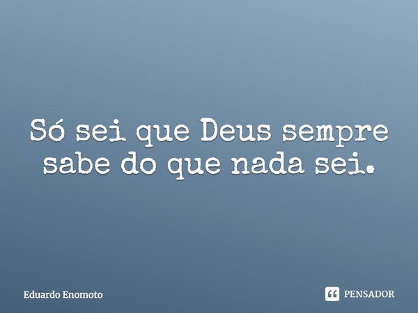 ⁠Só sei que Deus sempre sabe do que nada sei.... Frase de Eduardo Enomoto.