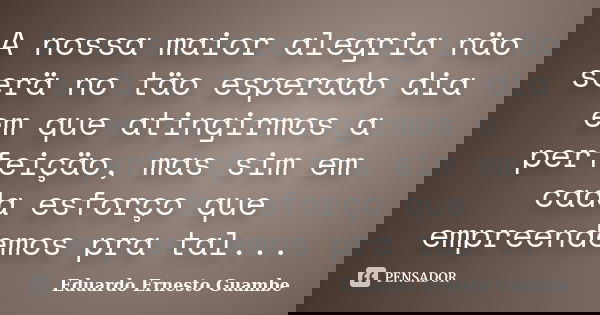A nossa maior alegria näo serä no täo esperado dia em que atingirmos a perfeiçäo, mas sim em cada esforço que empreendemos pra tal...... Frase de Eduardo Ernesto Guambe.