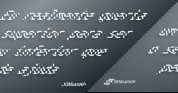 Eu realmente queria um superior para ser o seu inferior que pede ajuda... Frase de Eduardo.
