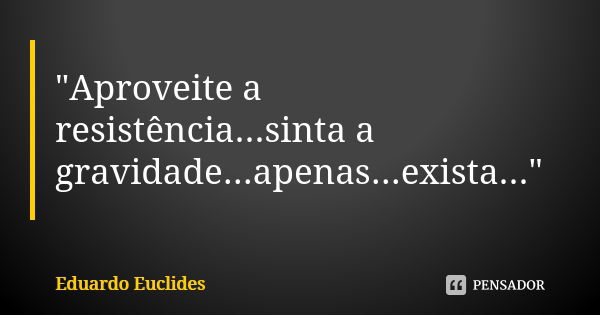 "Aproveite a resistência...sinta a gravidade...apenas...exista..."... Frase de Eduardo Euclides.