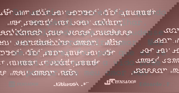 Se um dia eu errei foi quando me perdi no seu alhar, acreditando que você pudesse ser meu verdadeiro amor. Mas se eu errei foi por que eu te amei como nunca a v... Frase de Eduardo . F.