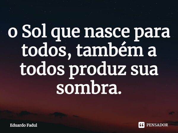 ⁠o Sol que nasce para todos, também a todos produz sua sombra.... Frase de Eduardo Fadul.