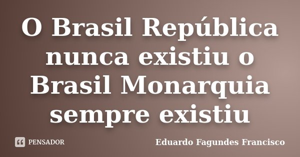 O Brasil República nunca existiu o Brasil Monarquia sempre existiu... Frase de Eduardo Fagundes Francisco.