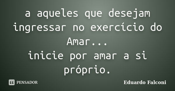 a aqueles que desejam ingressar no exercício do Amar... inicie por amar a si próprio.... Frase de Eduardo Falconi.