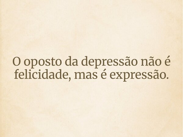 O oposto da depressão não é felicidade, mas é expressão.... Frase de EDUARDO Fco MAURO.