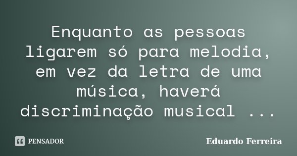 Enquanto as pessoas ligarem só para melodia, em vez da letra de uma música, haverá discriminação musical ...... Frase de Eduardo Ferreira.