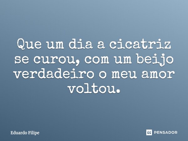 Que um dia a cicatriz se curou, com um beijo verdadeiro o meu amor voltou.... Frase de Eduardo Filipe.