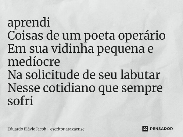 aprendi Coisas de um poeta operário Em sua vidinha pequena e medíocre Na solicitude de seu labutar Nesse cotidiano que sempre sofri⁠... Frase de Eduardo Flávio Jacob - Escritor araxaense.