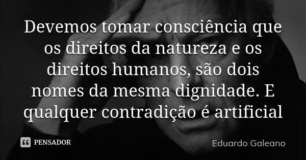 Devemos tomar consciência que os direitos da natureza e os direitos humanos, são dois nomes da mesma dignidade. E qualquer contradição é artificial... Frase de Eduardo Galeano.