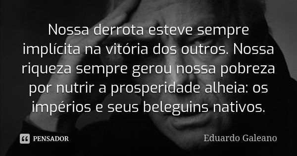 Nossa derrota esteve sempre implícita na vitória dos outros. Nossa riqueza sempre gerou nossa pobreza por nutrir a prosperidade alheia: os impérios e seus beleg... Frase de Eduardo Galeano.