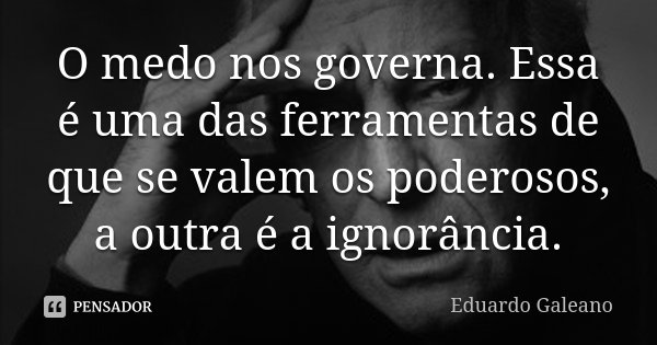 O medo nos governa. Essa é uma das ferramentas de que se valem os poderosos, a outra é a ignorância.... Frase de Eduardo Galeano.