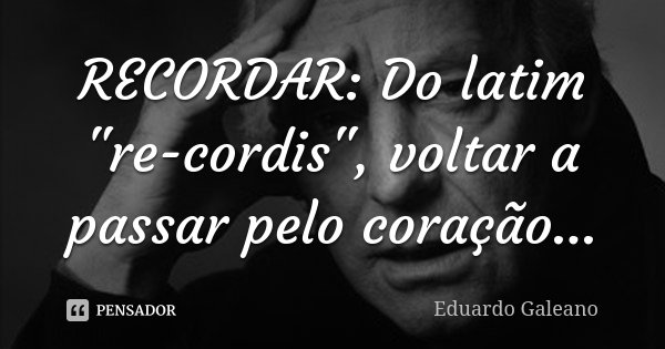 RECORDAR: Do latim "re-cordis", voltar a passar pelo coração...... Frase de Eduardo Galeano.