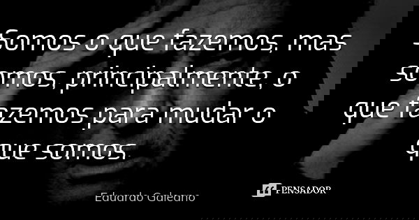 Somos o que fazemos, mas somos, principalmente, o que fazemos para mudar o que somos.... Frase de Eduardo Galeano.