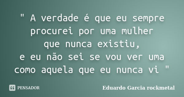 " A verdade é que eu sempre procurei por uma mulher que nunca existiu, e eu não sei se vou ver uma como aquela que eu nunca vi "... Frase de Eduardo Garcia rockmetal.